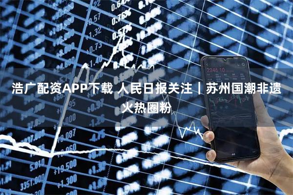 浩广配资APP下载 人民日报关注｜苏州国潮非遗火热圈粉