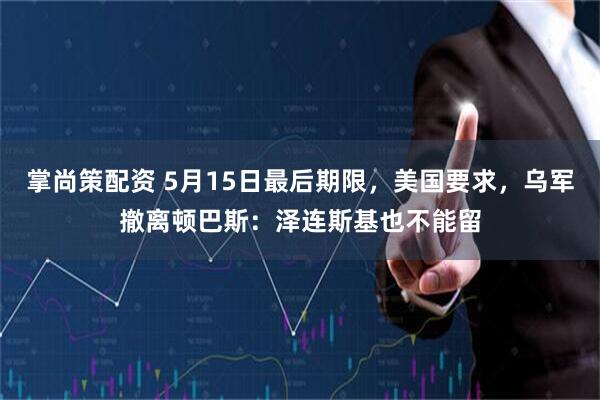 掌尚策配资 5月15日最后期限，美国要求，乌军撤离顿巴斯：泽连斯基也不能留
