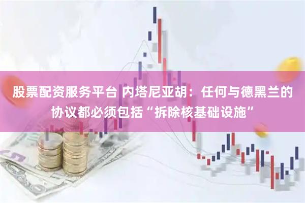 股票配资服务平台 内塔尼亚胡：任何与德黑兰的协议都必须包括“拆除核基础设施”