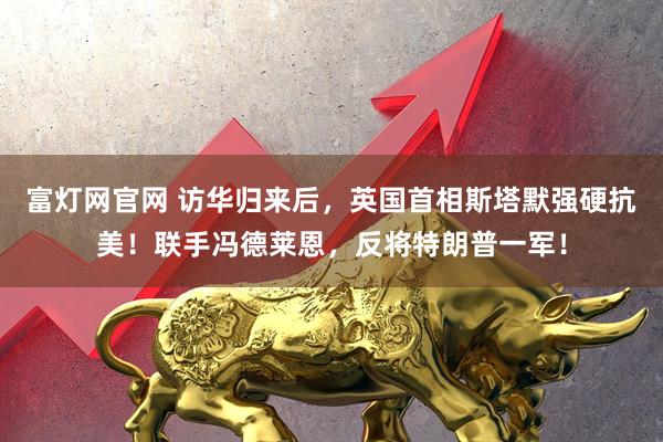 富灯网官网 访华归来后，英国首相斯塔默强硬抗美！联手冯德莱恩，反将特朗普一军！