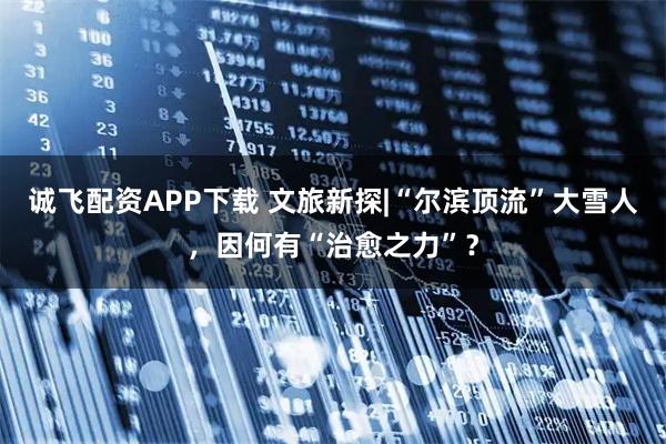 诚飞配资APP下载 文旅新探|“尔滨顶流”大雪人，因何有“治愈之力”？