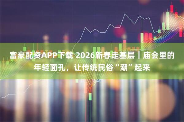 富豪配资APP下载 2026新春走基层｜庙会里的年轻面孔，让传统民俗“潮”起来