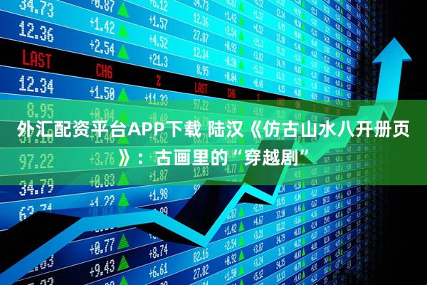 外汇配资平台APP下载 陆汉《仿古山水八开册页》：古画里的“穿越剧”