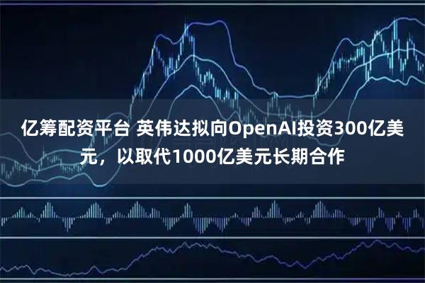 亿筹配资平台 英伟达拟向OpenAI投资300亿美元，以取代1000亿美元长期合作