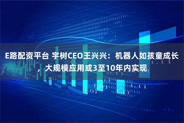 E路配资平台 宇树CEO王兴兴：机器人如孩童成长，大规模应用或3至10年内实现