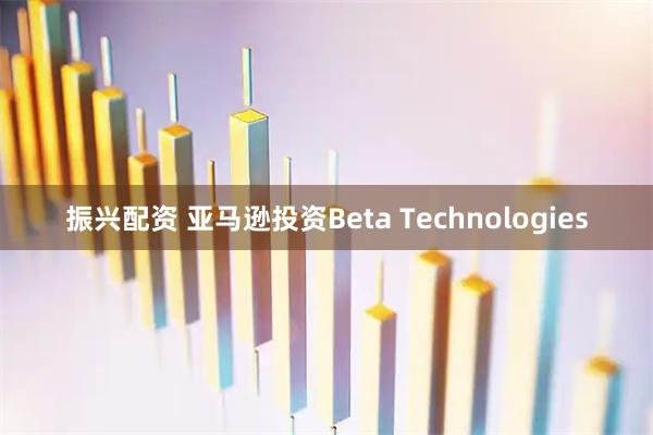 振兴配资 亚马逊投资Beta Technologies