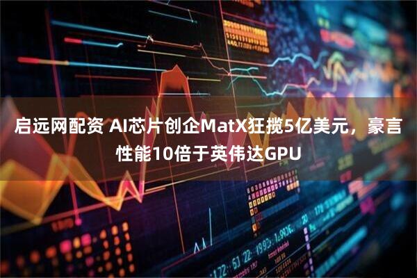 启远网配资 AI芯片创企MatX狂揽5亿美元，豪言性能10倍于英伟达GPU