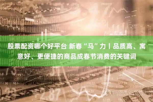 股票配资哪个好平台 新春“马”力丨品质高、寓意好、更便捷的商品成春节消费的关键词