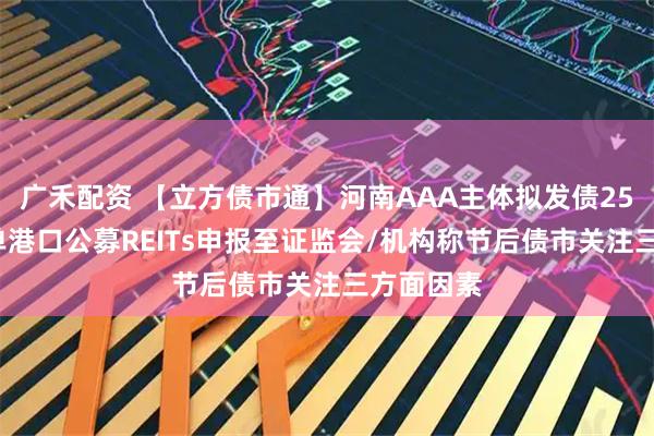 广禾配资 【立方债市通】河南AAA主体拟发债25亿元/首单港口公募REITs申报至证监会/机构称节后债市关注三方面因素