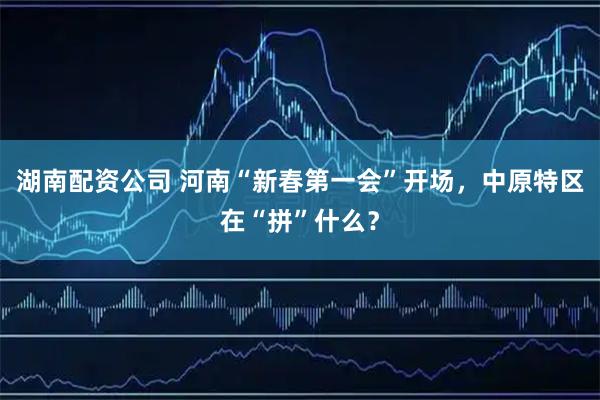 湖南配资公司 河南“新春第一会”开场，中原特区在“拼”什么？