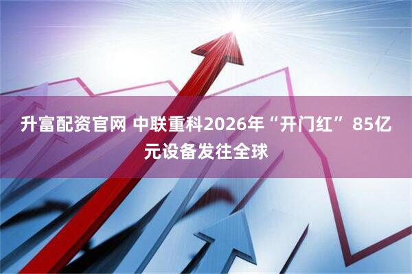 升富配资官网 中联重科2026年“开门红” 85亿元设备发往全球