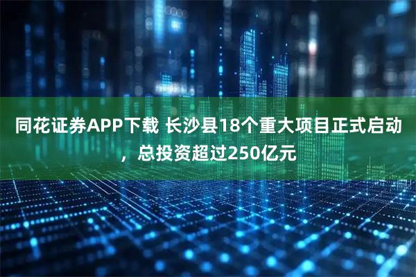 同花证券APP下载 长沙县18个重大项目正式启动，总投资超过250亿元