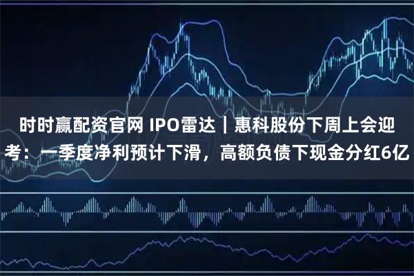 时时赢配资官网 IPO雷达｜惠科股份下周上会迎考：一季度净利预计下滑，高额负债下现金分红6亿