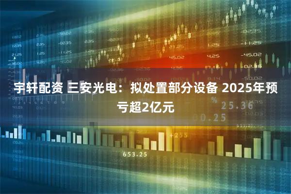 宇轩配资 三安光电：拟处置部分设备 2025年预亏超2亿元