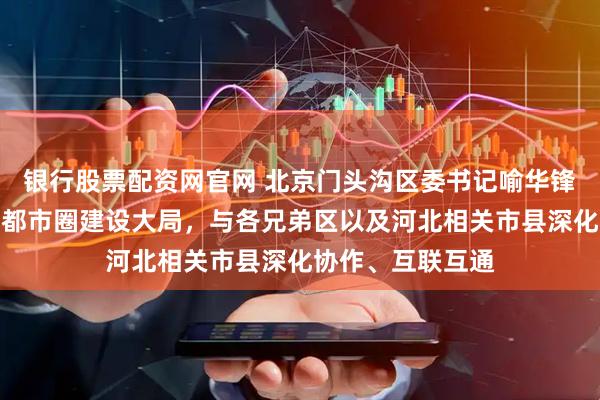 银行股票配资网官网 北京门头沟区委书记喻华锋：积极融入首都都市圈建设大局，与各兄弟区以及河北相关市县深化协作、互联互通
