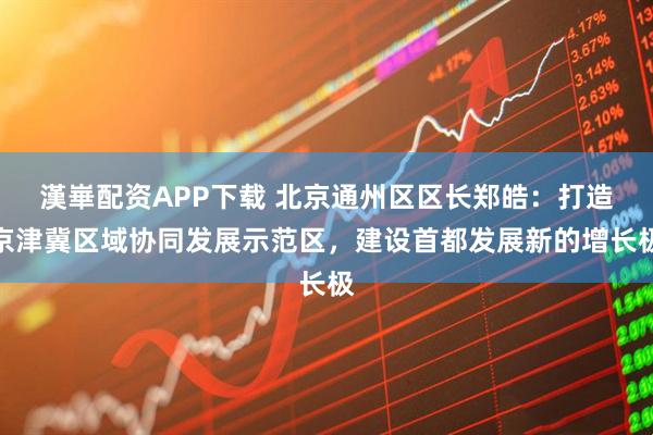 漢崋配资APP下载 北京通州区区长郑皓：打造京津冀区域协同发展示范区，建设首都发展新的增长极