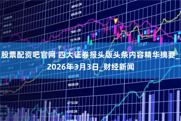 股票配资吧官网 四大证券报头版头条内容精华摘要_2026年3月3日_财经新闻