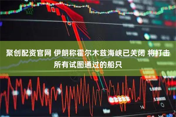 聚创配资官网 伊朗称霍尔木兹海峡已关闭 将打击所有试图通过的船只