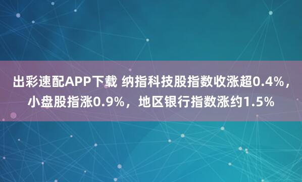 出彩速配APP下载 纳指科技股指数收涨超0.4%，小盘股指涨0.9%，地区银行指数涨约1.5%