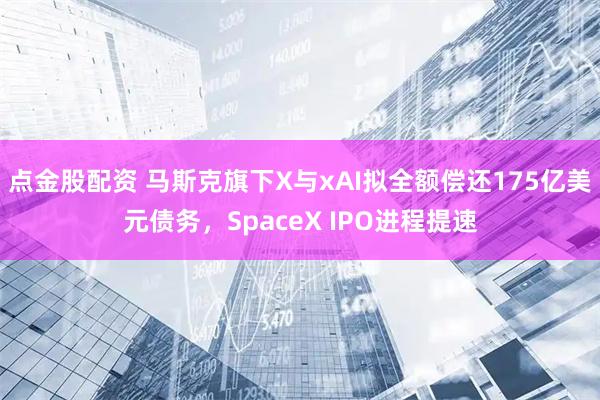 点金股配资 马斯克旗下X与xAI拟全额偿还175亿美元债务，SpaceX IPO进程提速