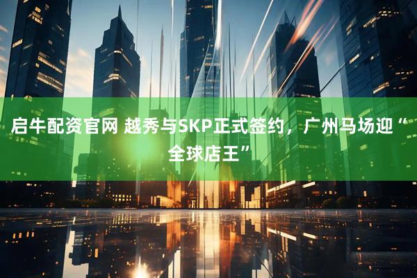 启牛配资官网 越秀与SKP正式签约，广州马场迎“全球店王”