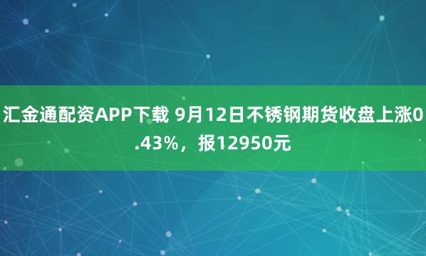 汇金通配资APP下载 9月12日不锈钢期货收盘上涨0.43%，报12950元