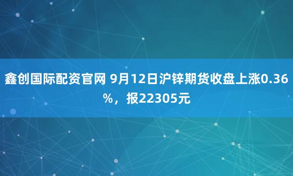 鑫创国际配资官网 9月12日沪锌期货收盘上涨0.36%，报22305元