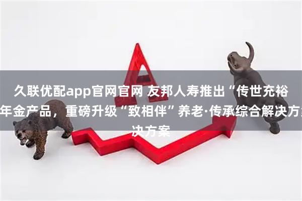 久联优配app官网官网 友邦人寿推出“传世充裕”年金产品，重磅升级“致相伴”养老·传承综合解决方案
